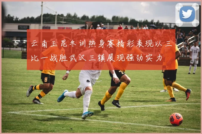 云南玉昆冬训热身赛精彩表现以三比一战胜武汉三镇展现强劲实力