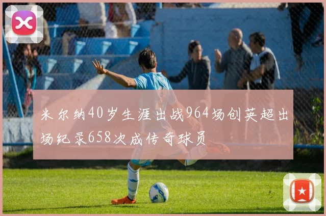 米尔纳40岁生涯出战964场创英超出场纪录658次成传奇球员
