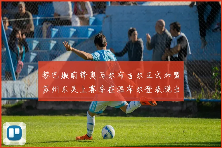 黎巴嫩前锋奥马尔布吉尔正式加盟苏州东吴上赛季在温布尔登表现出色