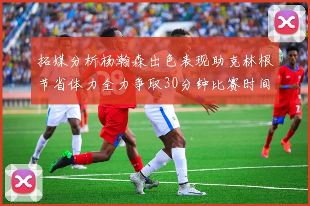 拓媒分析杨瀚森出色表现助克林根节省体力全力争取30分钟比赛时间