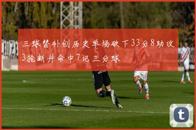 三球替补创历史单场砍下33分8助攻3抢断并命中7记三分球