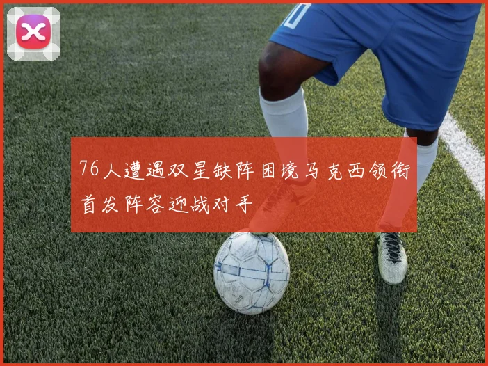 76人遭遇双星缺阵困境马克西领衔首发阵容迎战对手