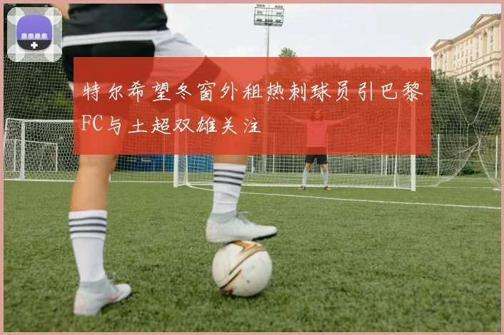 特尔希望冬窗外租热刺球员引巴黎FC与土超双雄关注