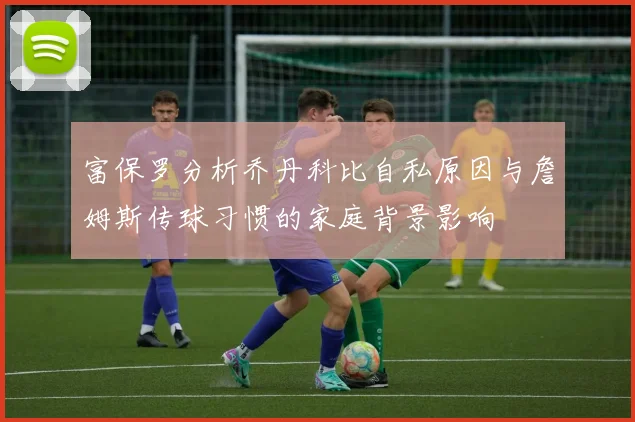 富保罗分析乔丹科比自私原因与詹姆斯传球习惯的家庭背景影响
