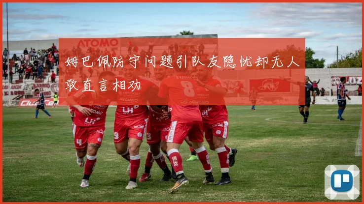 姆巴佩防守问题引队友隐忧却无人敢直言相劝