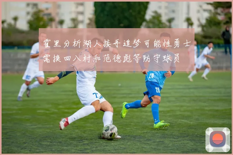 霍里分析湖人接手追梦可能性勇士需换回八村和范德彪等防守球员